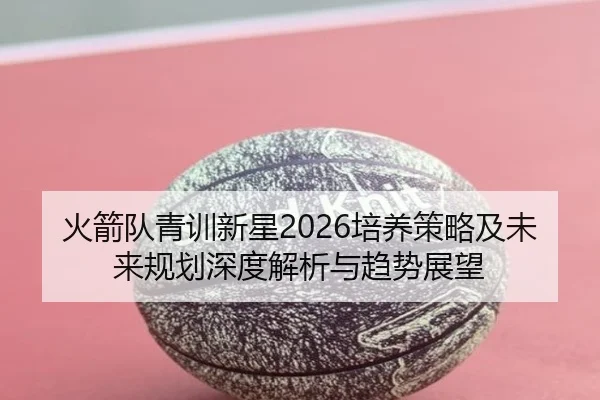 火箭队青训新星2026培养策略及未来规划深度解析与趋势展望