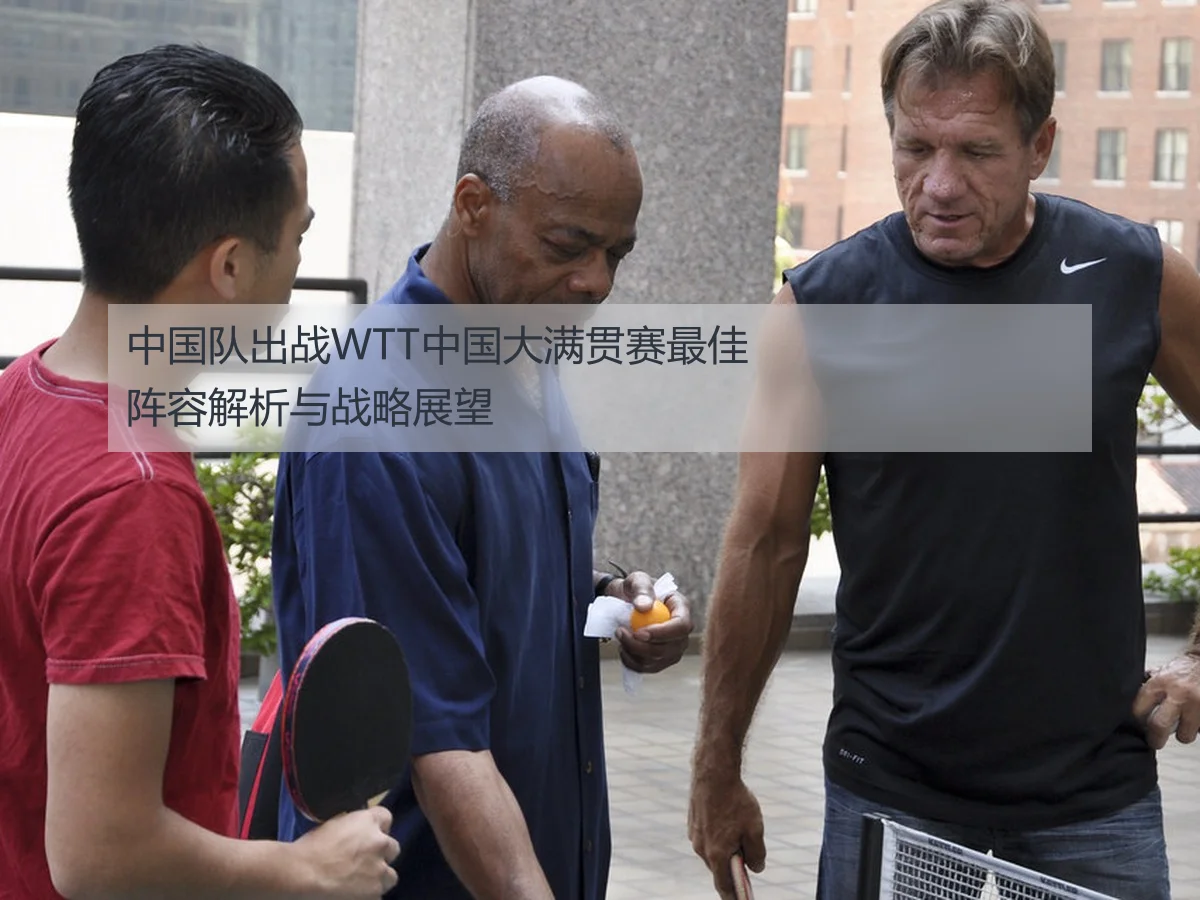 中国队出战WTT中国大满贯赛最佳阵容解析与战略展望